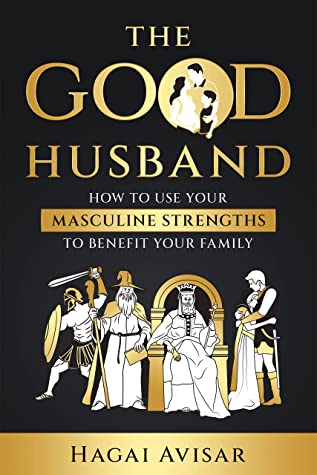The Good Husband: How to Use Your Masculine Strengths to Benefit Your Family by Hagai Avisar Review